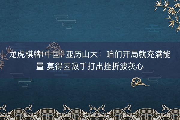 龙虎棋牌(中国) 亚历山大：咱们开局就充满能量 莫得因敌手打出挫折波灰心