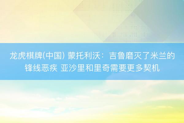 龙虎棋牌(中国) 蒙托利沃：吉鲁磨灭了米兰的锋线恶疾 亚沙里和里奇需要更多契机