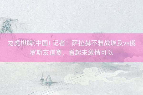 龙虎棋牌(中国) 记者：萨拉赫不雅战埃及vs俄罗斯友谊赛，看起来激情可以