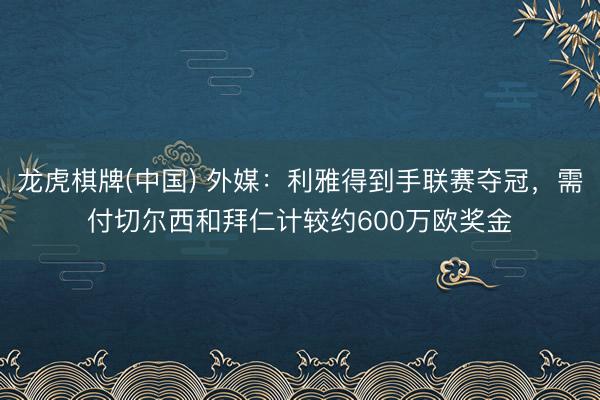 龙虎棋牌(中国) 外媒：利雅得到手联赛夺冠，需付切尔西和拜仁计较约600万欧奖金