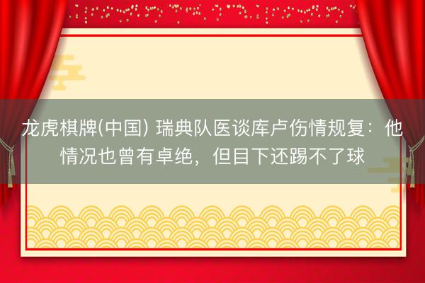 龙虎棋牌(中国) 瑞典队医谈库卢伤情规复：他情况也曾有卓绝，但目下还踢不了球