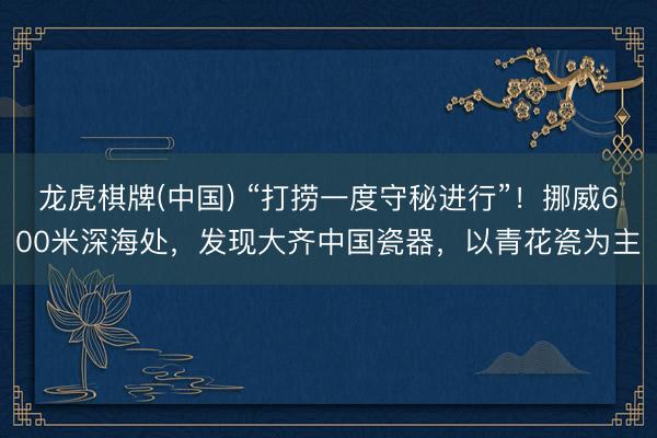 龙虎棋牌(中国) “打捞一度守秘进行”！挪威600米深海处，发现大齐中国瓷器，以青花瓷为主
