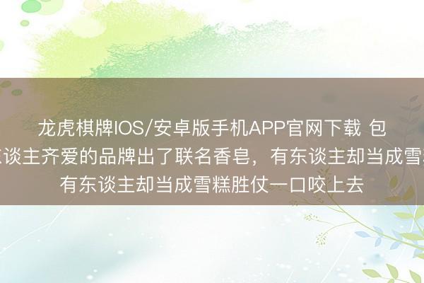 龙虎棋牌IOS/安卓版手机APP官网下载 包装太像了！上海东谈主齐爱的品牌出了联名香皂，有东谈主却当成雪糕胜仗一口咬上去