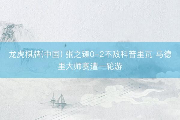 龙虎棋牌(中国) 张之臻0-2不敌科普里瓦 马德里大师赛遭一轮游
