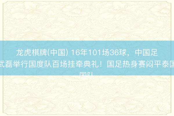 龙虎棋牌(中国) 16年101场36球,中国足协武磊举行国度队百场挂牵典礼!国足热身赛闷平泰国队