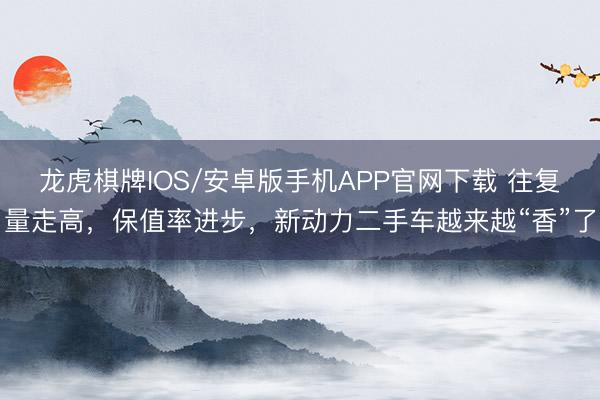 龙虎棋牌IOS/安卓版手机APP官网下载 往复量走高，保值率进步，新动力二手车越来越“香”了