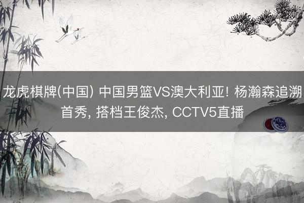 龙虎棋牌(中国) 中国男篮VS澳大利亚! 杨瀚森追溯首秀, 搭档王俊杰, CCTV5直播