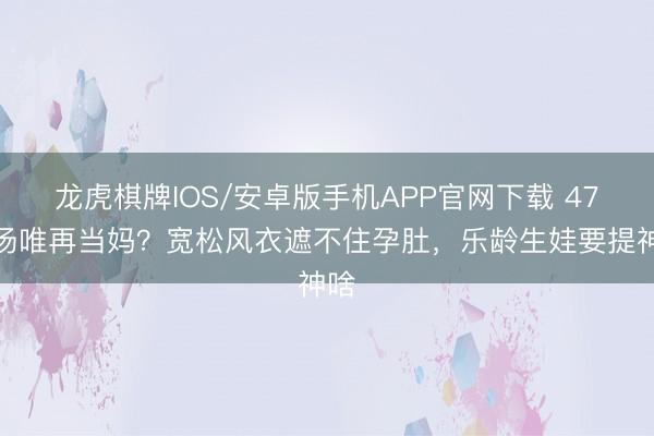 龙虎棋牌IOS/安卓版手机APP官网下载 47岁汤唯再当妈?宽松风衣遮不住孕肚,乐龄生娃要提神啥