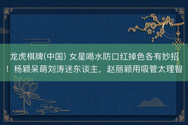 龙虎棋牌(中国) 女星喝水防口红掉色各有妙招！杨颖呆萌刘涛迷东谈主，赵丽颖用吸管太理智