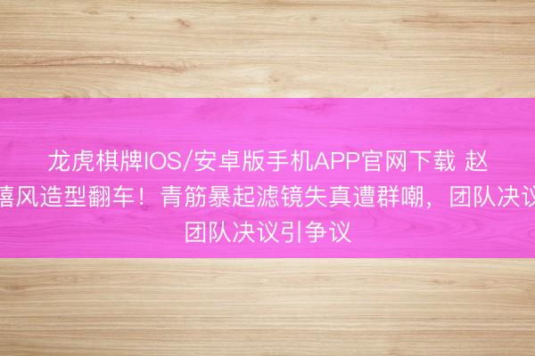 龙虎棋牌IOS/安卓版手机APP官网下载 赵露想千禧风造型翻车！青筋暴起滤镜失真遭群嘲，团队决议引争议