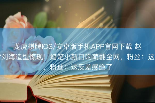 龙虎棋牌IOS/安卓版手机APP官网下载 赵丽颖短发皆刘海造型惊现！蜡笔小新口吻萌翻全网，粉丝：这反差感绝了