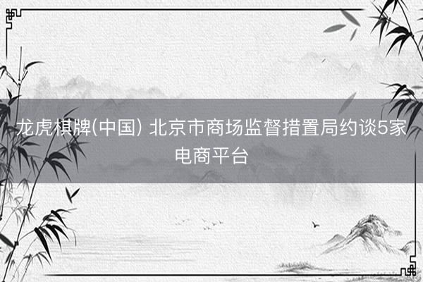 龙虎棋牌(中国) 北京市商场监督措置局约谈5家电商平台