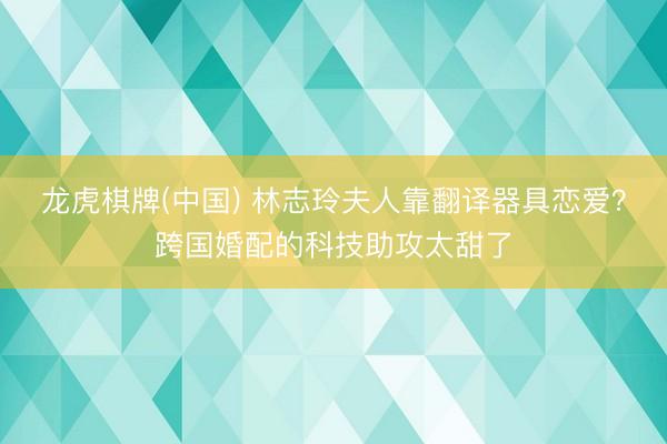 龙虎棋牌(中国) 林志玲夫人靠翻译器具恋爱？跨国婚配的科技助攻太甜了