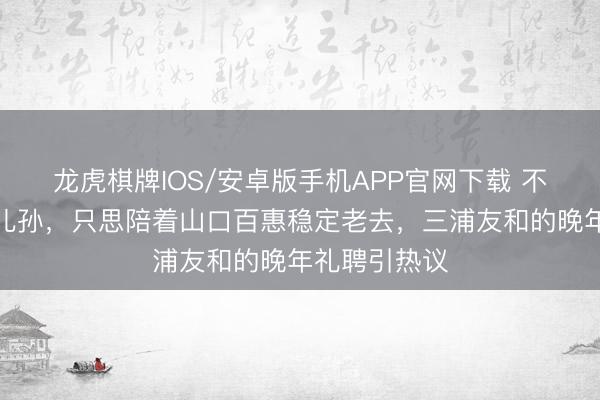龙虎棋牌IOS/安卓版手机APP官网下载 不住豪宅不靠儿孙，只思陪着山口百惠稳定老去，三浦友和的晚年礼聘引热议