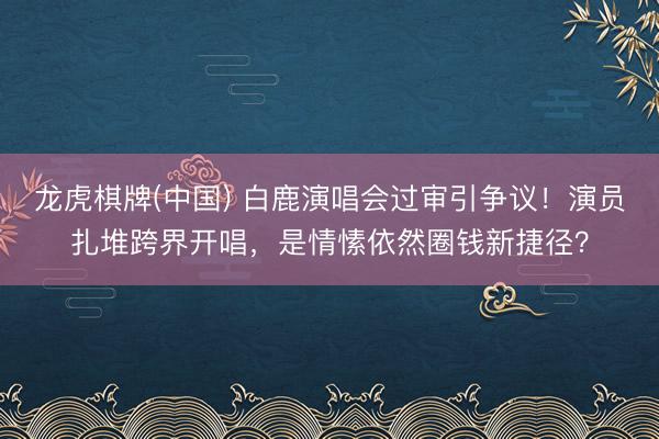 龙虎棋牌(中国) 白鹿演唱会过审引争议！演员扎堆跨界开唱，是情愫依然圈钱新捷径？