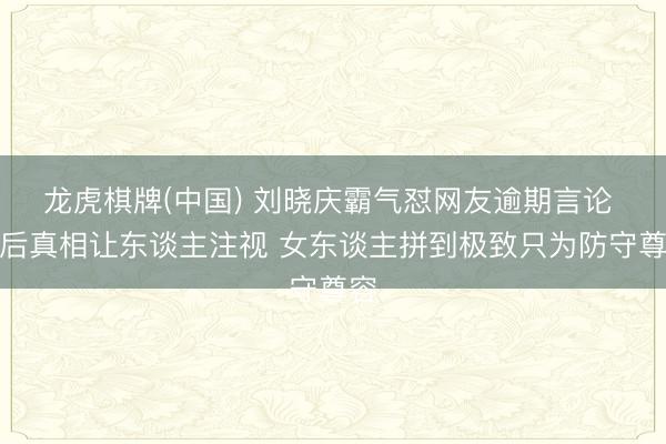 龙虎棋牌(中国) 刘晓庆霸气怼网友逾期言论 背后真相让东谈主注视 女东谈主拼到极致只为防守尊容