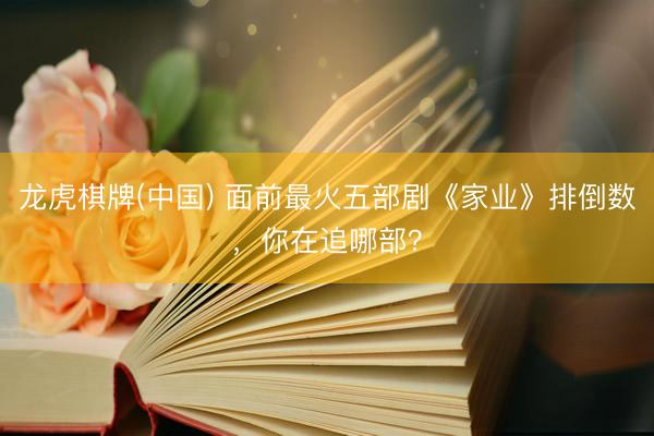 龙虎棋牌(中国) 面前最火五部剧《家业》排倒数，你在追哪部？