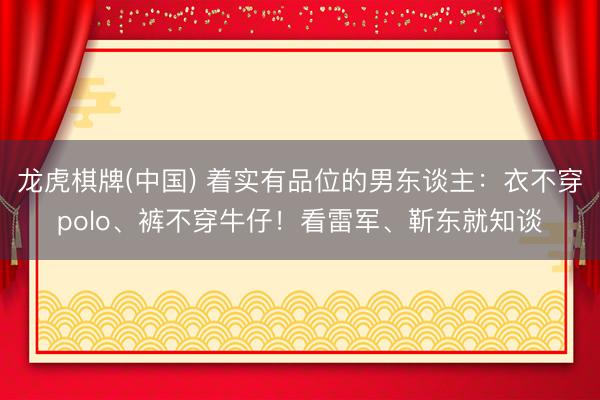 龙虎棋牌(中国) 着实有品位的男东谈主：衣不穿polo、裤不穿牛仔！看雷军、靳东就知谈