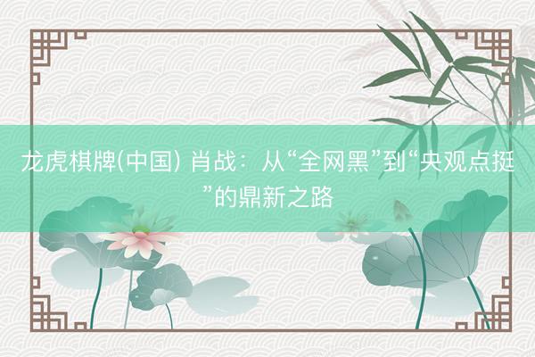 龙虎棋牌(中国) 肖战：从“全网黑”到“央观点挺”的鼎新之路