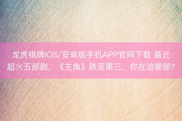 龙虎棋牌IOS/安卓版手机APP官网下载 最近超火五部剧，《主角》跌至第三，你在追哪部？