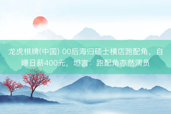 龙虎棋牌(中国) 00后海归硕士横店跑配角,自曝日薪400元,坦言:跑配角亦然演员