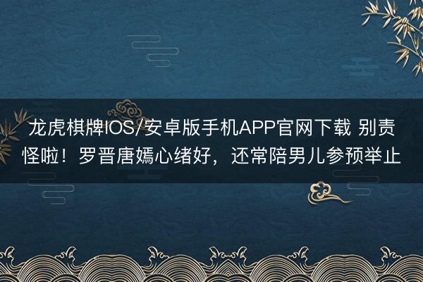 龙虎棋牌IOS/安卓版手机APP官网下载 别责怪啦！罗晋唐嫣心绪好，还常陪男儿参预举止