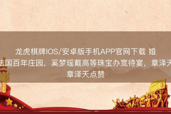 龙虎棋牌IOS/安卓版手机APP官网下载 婚典在法国百年庄园，奚梦瑶戴高等珠宝办宽待宴，章泽天点赞