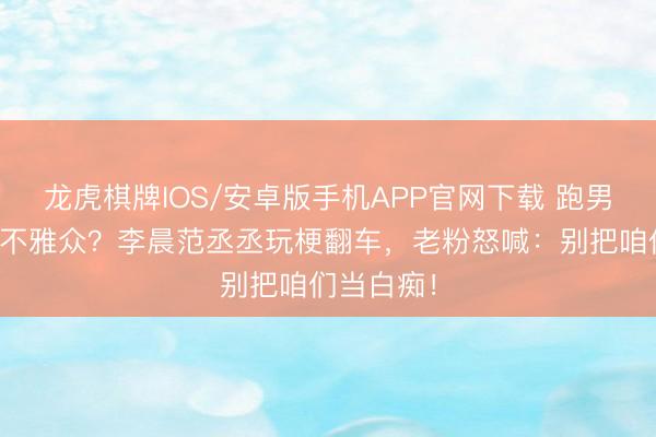 龙虎棋牌IOS/安卓版手机APP官网下载 跑男公然内涵不雅众？李晨范丞丞玩梗翻车，老粉怒喊：别把咱们当白痴！