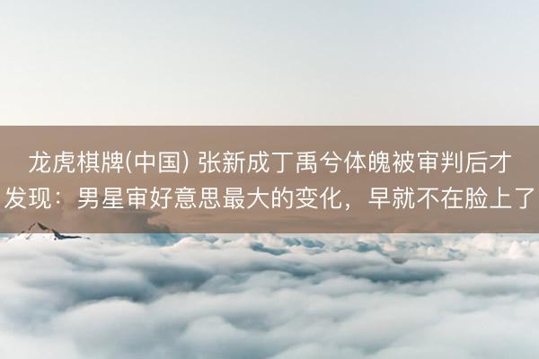 龙虎棋牌(中国) 张新成丁禹兮体魄被审判后才发现：男星审好意思最大的变化，早就不在脸上了