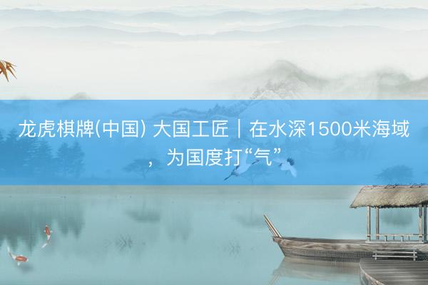 龙虎棋牌(中国) 大国工匠｜在水深1500米海域，为国度打“气”