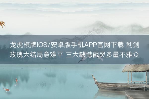 龙虎棋牌IOS/安卓版手机APP官网下载 利剑玫瑰大结局意难平 三大缺憾戳哭多量不雅众