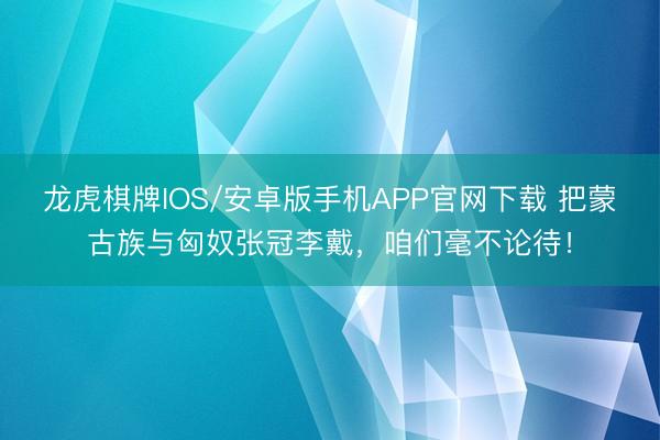 龙虎棋牌IOS/安卓版手机APP官网下载 把蒙古族与匈奴张冠李戴，咱们毫不论待！