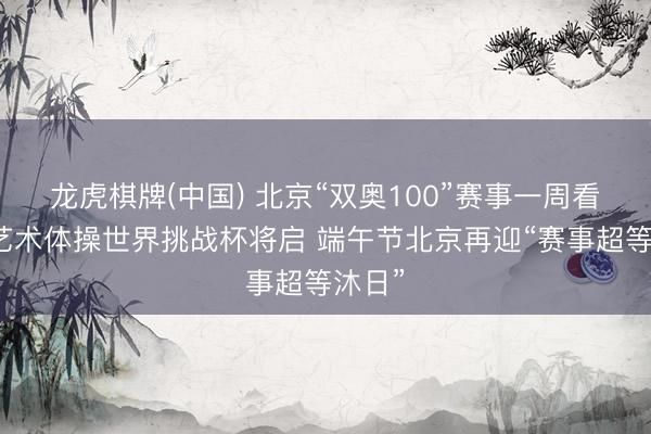 龙虎棋牌(中国) 北京“双奥100”赛事一周看点：艺术体操世界挑战杯将启 端午节北京再迎“赛事超等沐日”