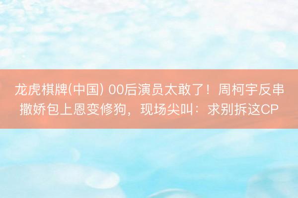 龙虎棋牌(中国) 00后演员太敢了！周柯宇反串撒娇包上恩变修狗，现场尖叫：求别拆这CP