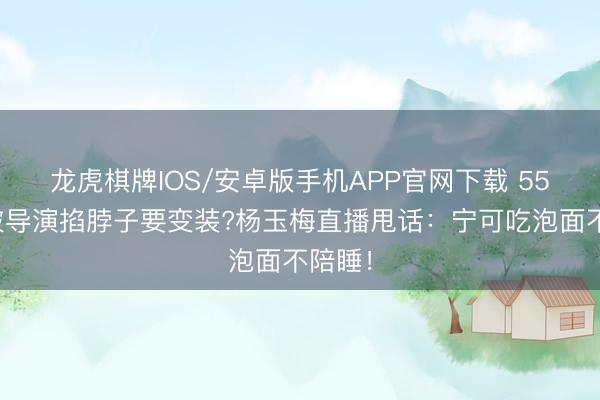 龙虎棋牌IOS/安卓版手机APP官网下载 55岁还被导演掐脖子要变装?杨玉梅直播甩话：宁可吃泡面不陪睡！