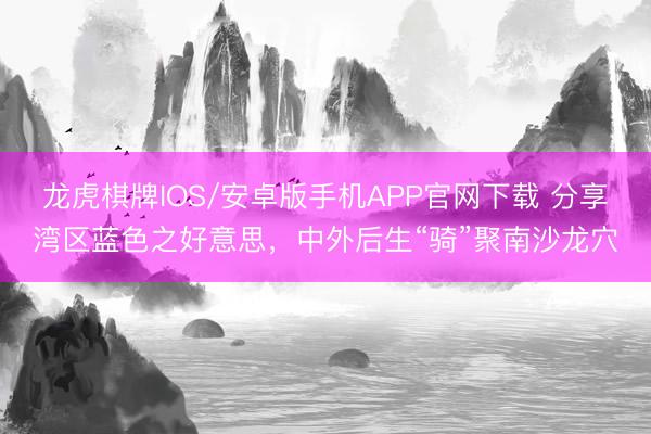 龙虎棋牌IOS/安卓版手机APP官网下载 分享湾区蓝色之好意思，中外后生“骑”聚南沙龙穴