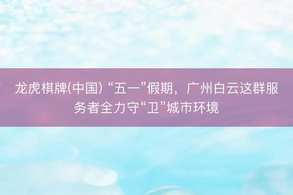 龙虎棋牌(中国) “五一”假期，广州白云这群服务者全力守“卫”城市环境