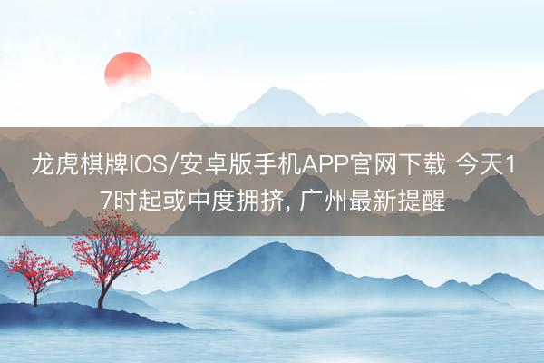 龙虎棋牌IOS/安卓版手机APP官网下载 今天17时起或中度拥挤， 广州最新提醒