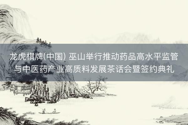 龙虎棋牌(中国) 巫山举行推动药品高水平监管与中医药产业高质料发展茶话会暨签约典礼