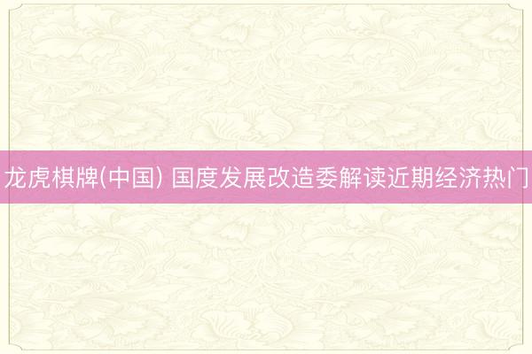 龙虎棋牌(中国) 国度发展改造委解读近期经济热门